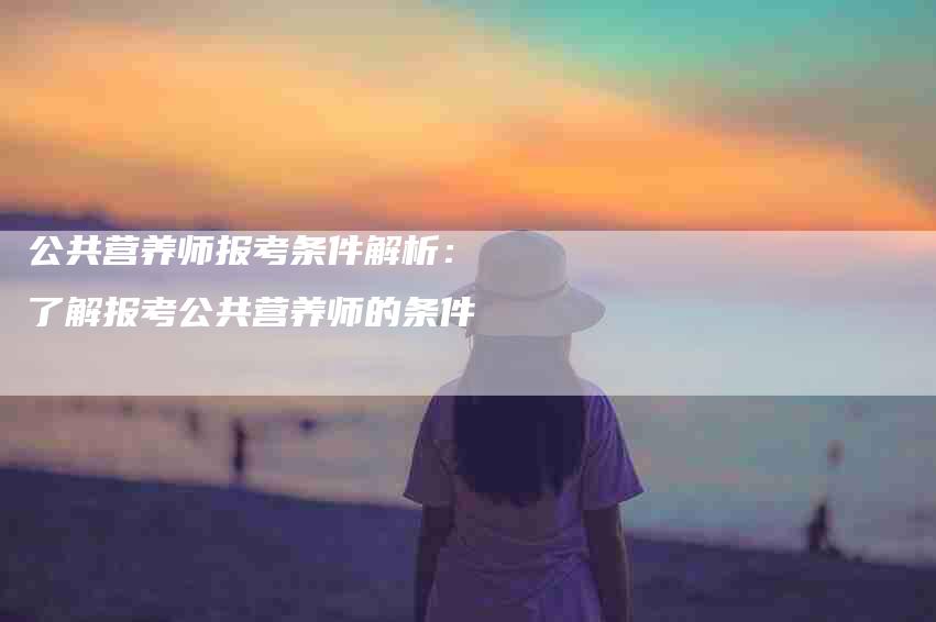 公共营养师报考条件解析：了解报考公共营养师的条件-家政服务网