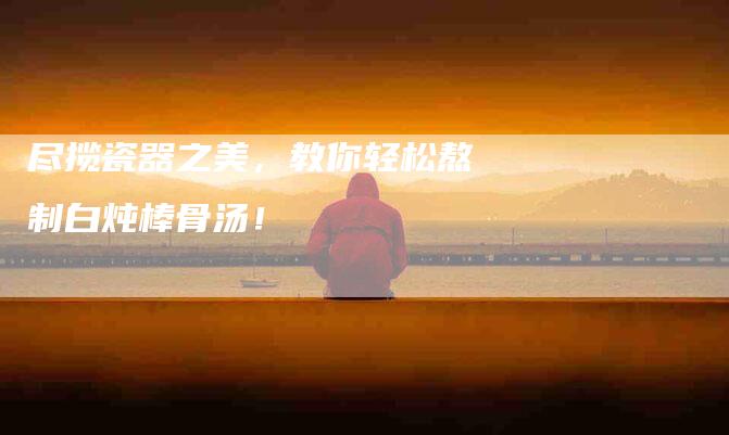 尽揽瓷器之美，教你轻松熬制白炖棒骨汤！-家政服务网