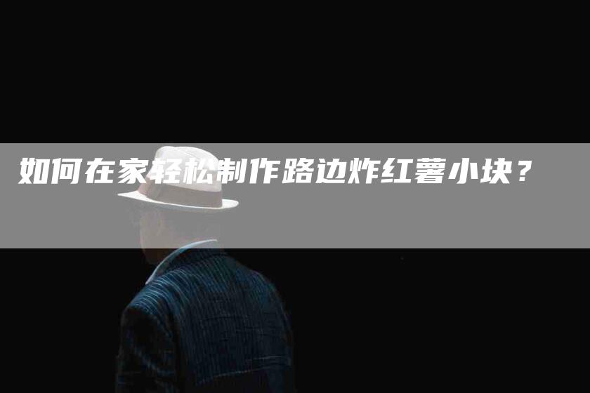 如何在家轻松制作路边炸红薯小块？-家政服务网