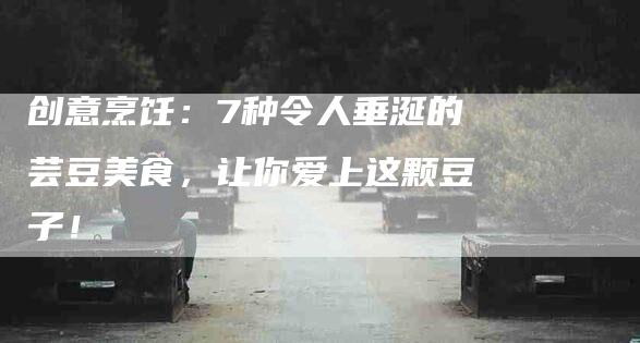 创意烹饪：7种令人垂涎的芸豆美食，让你爱上这颗豆子！-家政服务网