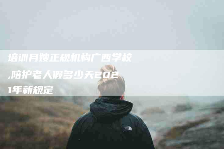 培训月嫂正规机构广西学校,陪护老人假多少天2021年新规定-家政服务网