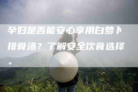 孕妇是否能安心享用白萝卜排骨汤？了解安全饮食选择。-家政服务网