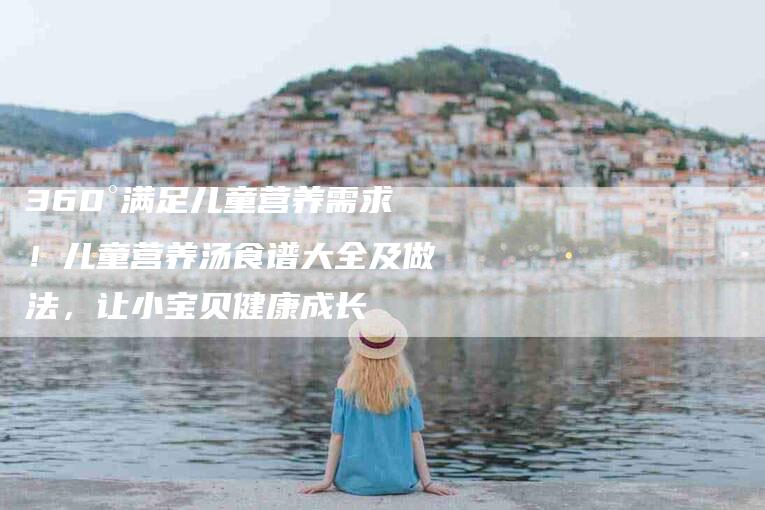 360°满足儿童营养需求！儿童营养汤食谱大全及做法，让小宝贝健康成长-家政服务网