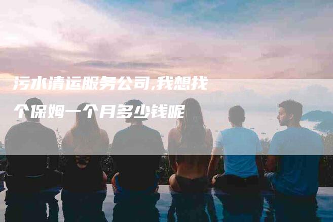 污水清运服务公司,我想找个保姆一个月多少钱呢-家政服务网