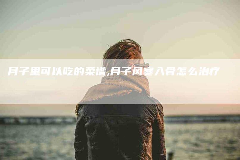 月子里可以吃的菜谱,月子风寒入骨怎么治疗-家政服务网