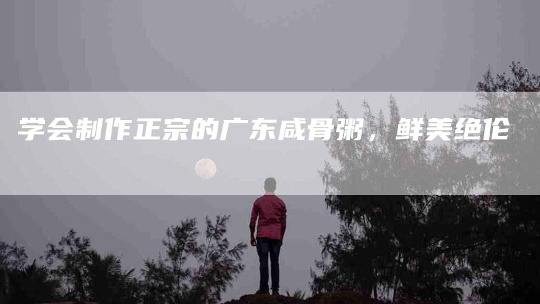 学会制作正宗的广东咸骨粥，鲜美绝伦-家政服务网