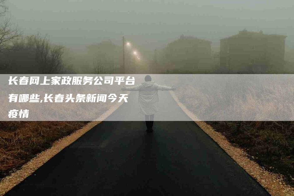 长春网上家政服务公司平台有哪些,长春头条新闻今天疫情-家政服务网