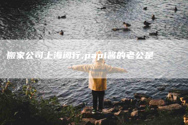 搬家公司上海闵行,papi酱的老公是-家政服务网