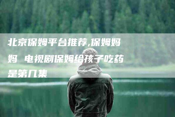北京保姆平台推荐,保姆妈妈 电视剧保姆给孩子吃药是第几集