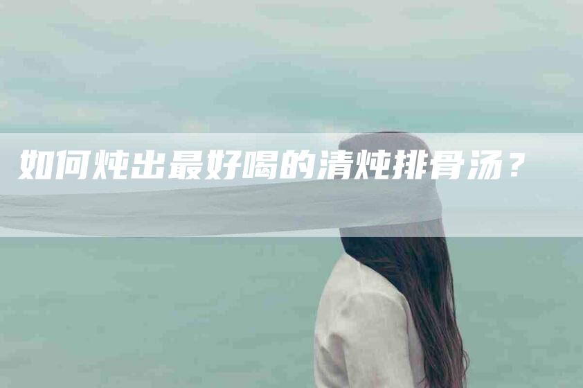 如何炖出最好喝的清炖排骨汤？-家政服务网