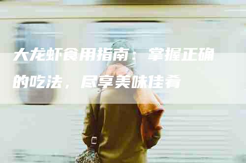 大龙虾食用指南:掌握正确的吃法,尽享美味佳肴-家政服务网