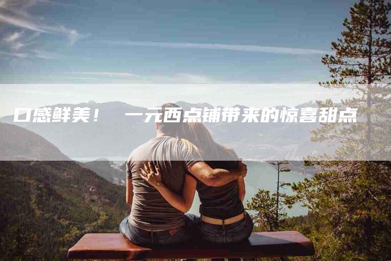 口感鲜美！ 一元西点铺带来的惊喜甜点-家政服务网