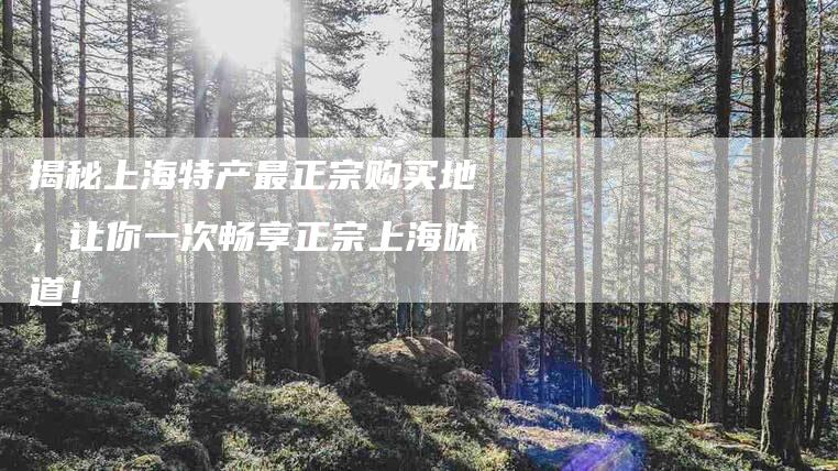 揭秘上海特产最正宗购买地，让你一次畅享正宗上海味道！-家政服务网