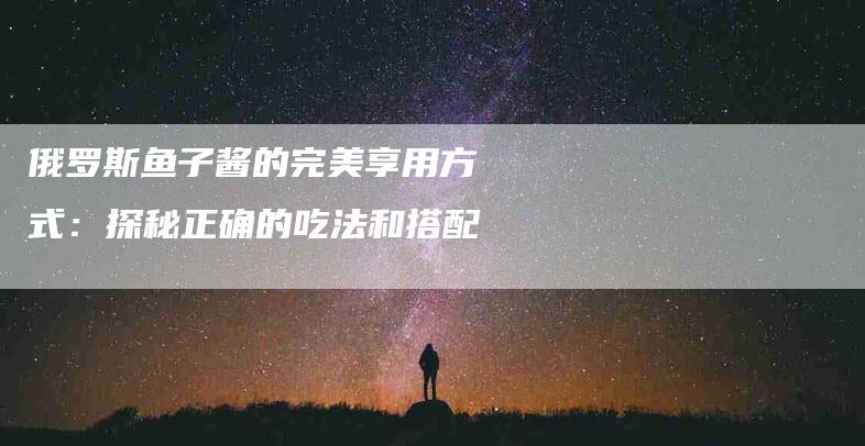 俄罗斯鱼子酱的完美享用方式：探秘正确的吃法和搭配-家政服务网