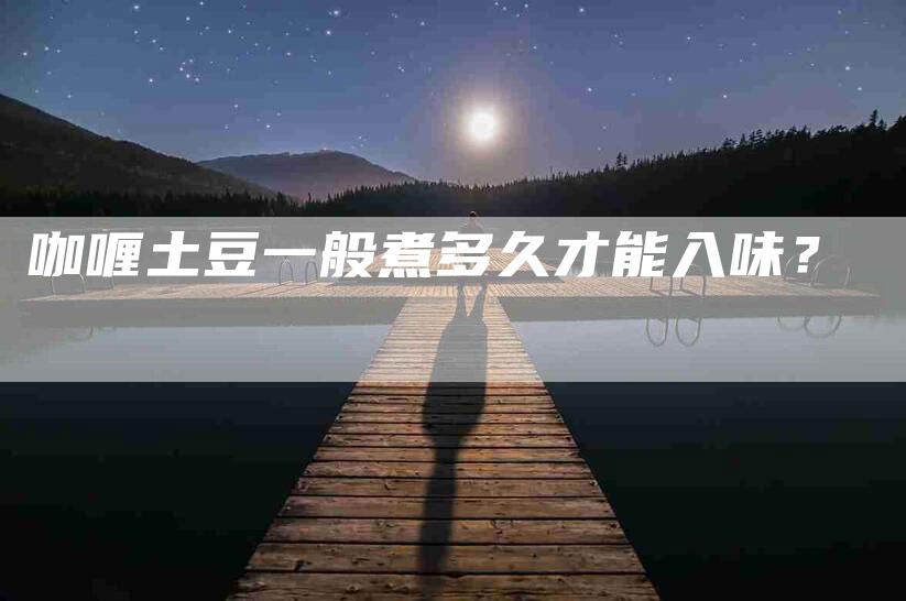 咖喱土豆一般煮多久才能入味？-家政服务网