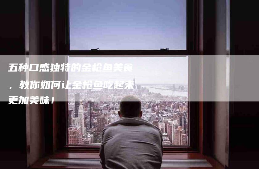 五种口感独特的金枪鱼美食，教你如何让金枪鱼吃起来更加美味！-家政服务网