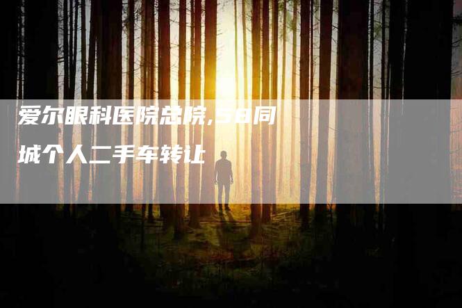 爱尔眼科医院总院,58同城个人二手车转让-家政服务网