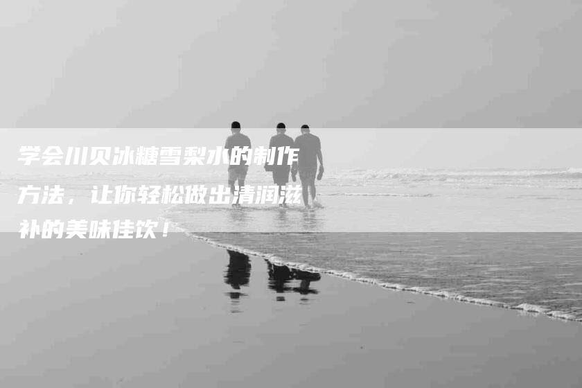 学会川贝冰糖雪梨水的制作方法，让你轻松做出清润滋补的美味佳饮！-家政服务网
