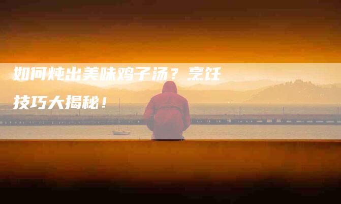 如何炖出美味鸡子汤？烹饪技巧大揭秘！-家政服务网