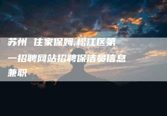苏州 住家保姆,松江区第一招聘网站招聘保洁员信息兼职-家政服务网