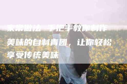 家常做法 手把手教你制作美味的自制青团，让你轻松享受传统美味-家政服务网
