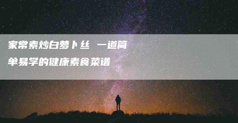 家常素炒白萝卜丝 一道简单易学的健康素食菜谱-家政服务网