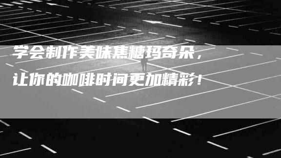 学会制作美味焦糖玛奇朵，让你的咖啡时间更加精彩！-家政服务网