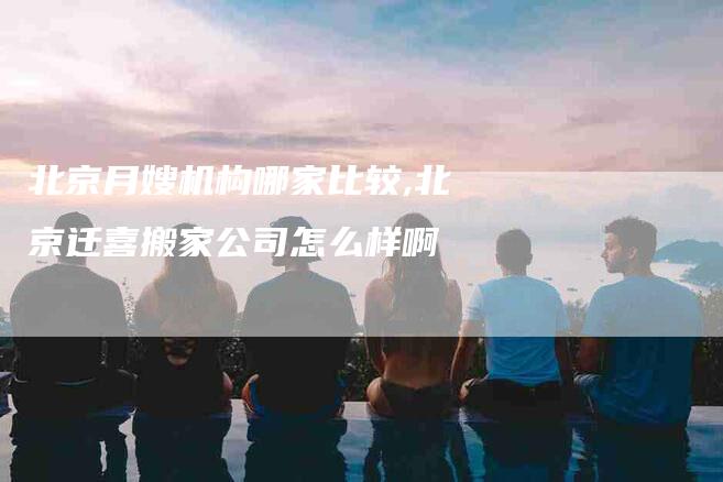 北京月嫂机构哪家比较,北京迁喜搬家公司怎么样啊-家政服务网