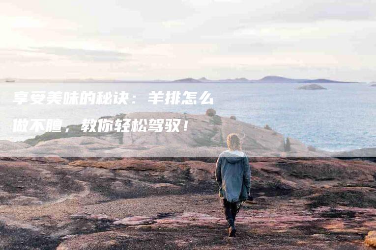 享受美味的秘诀：羊排怎么做不膻，教你轻松驾驭！-家政服务网