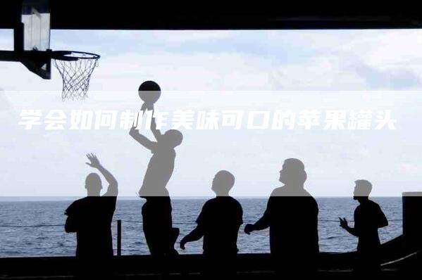 学会如何制作美味可口的苹果罐头-家政服务网