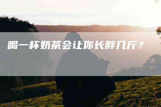 喝一杯奶茶会让你长胖几斤？-家政服务网