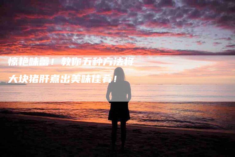 惊艳味蕾！教你五种方法将大块猪肝煮出美味佳肴！-家政服务网