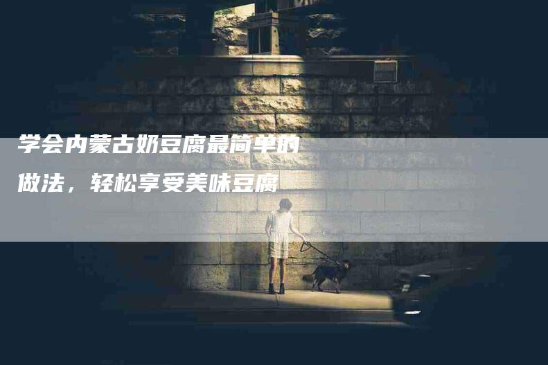 学会内蒙古奶豆腐最简单的做法，轻松享受美味豆腐-家政服务网