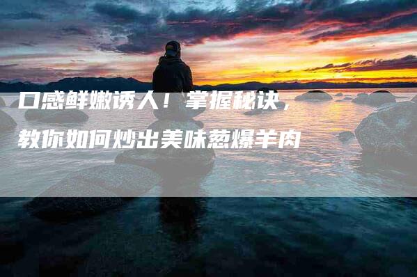 口感鲜嫩诱人！掌握秘诀，教你如何炒出美味葱爆羊肉