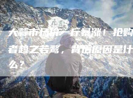 大蒜市场价一斤暴涨！抢购者趋之若鹜，背后原因是什么？-家政服务网