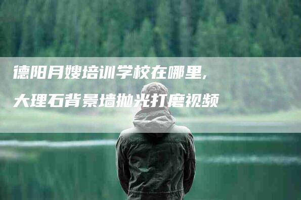 德阳月嫂培训学校在哪里,大理石背景墙抛光打磨视频-家政服务网