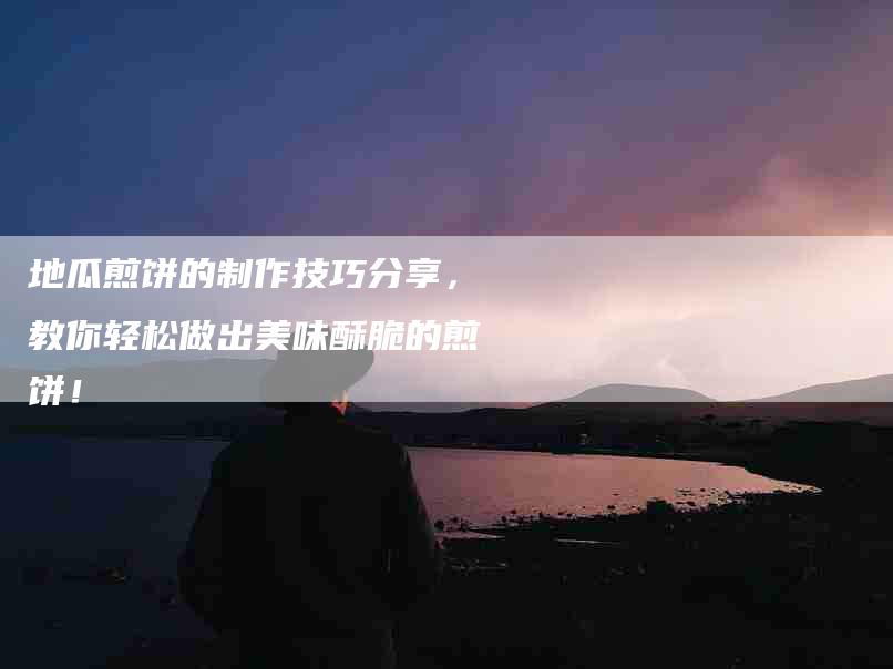 地瓜煎饼的制作技巧分享，教你轻松做出美味酥脆的煎饼！-家政服务网