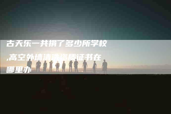 古天乐一共捐了多少所学校,高空外墙清洗资质证书在哪里办-家政服务网