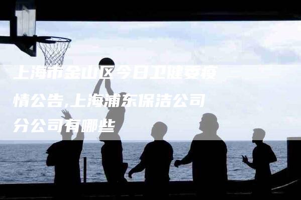 上海市金山区今日卫健委疫情公告,上海浦东保洁公司分公司有哪些-家政服务网