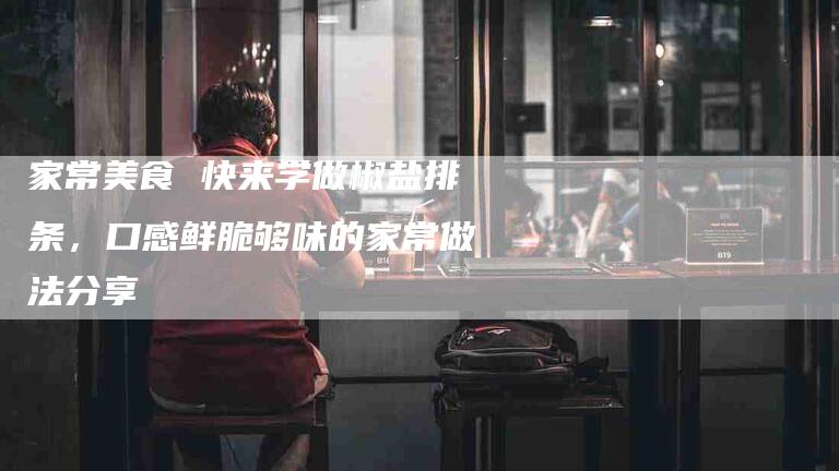 家常美食 快来学做椒盐排条，口感鲜脆够味的家常做法分享-家政服务网