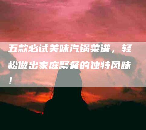 五款必试美味汽锅菜谱，轻松做出家庭聚餐的独特风味！-家政服务网