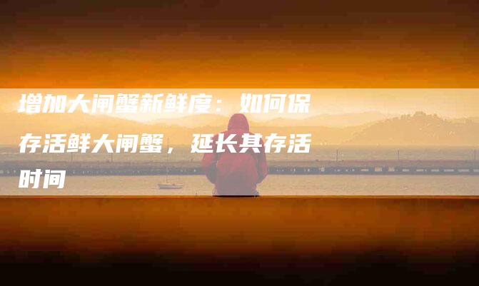 增加大闸蟹新鲜度：如何保存活鲜大闸蟹，延长其存活时间