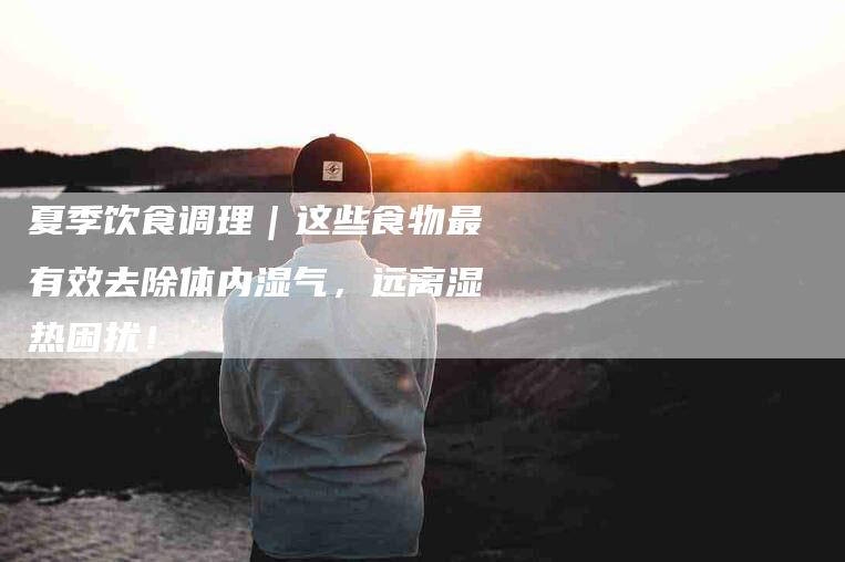 夏季饮食调理｜这些食物最有效去除体内湿气，远离湿热困扰！-家政服务网