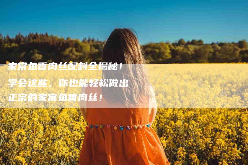 家常鱼香肉丝配料全揭秘！学会这些，你也能轻松做出正宗的家常鱼香肉丝！-家政服务网