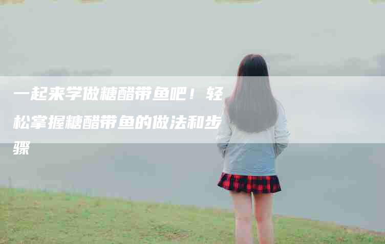 一起来学做糖醋带鱼吧！轻松掌握糖醋带鱼的做法和步骤-家政服务网