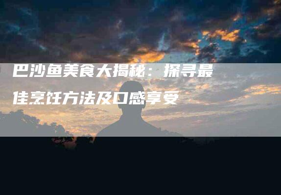 巴沙鱼美食大揭秘：探寻最佳烹饪方法及口感享受-家政服务网