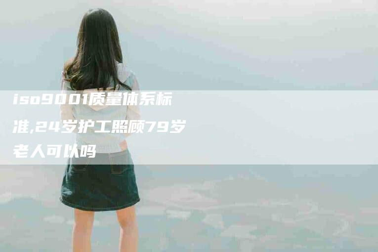 iso9001质量体系标准,24岁护工照顾79岁老人可以吗-家政服务网