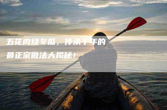 五花肉烧冬瓜，传承千年的最正宗做法大揭秘！-家政服务网
