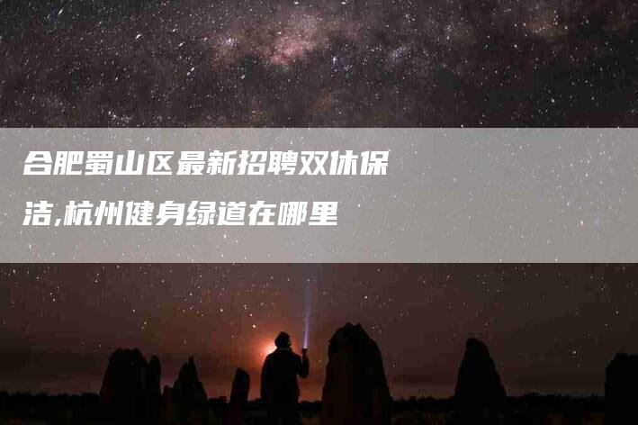 合肥蜀山区最新招聘双休保洁,杭州健身绿道在哪里