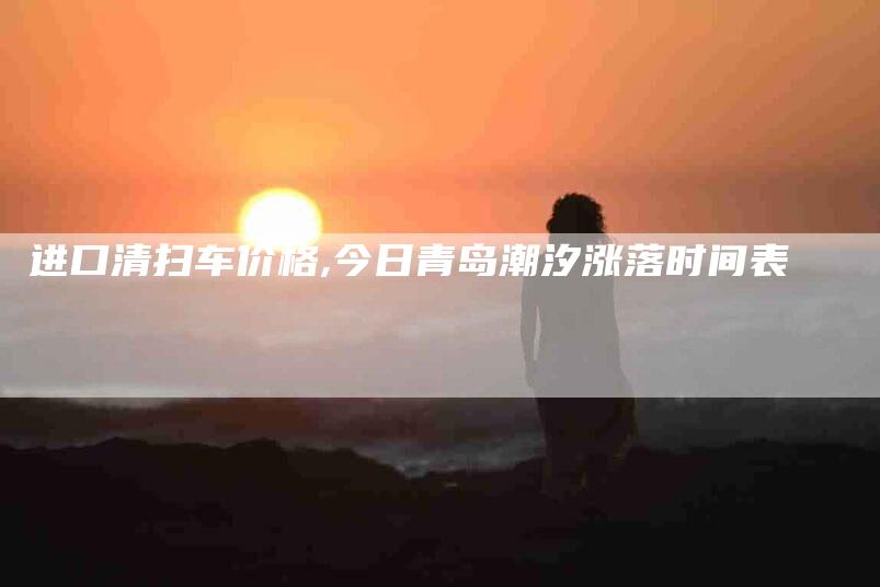 进口清扫车价格,今日青岛潮汐涨落时间表-家政服务网